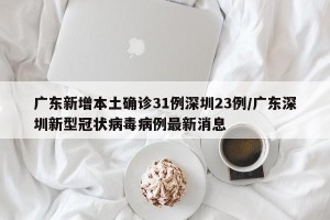 广东新增本土确诊31例深圳23例/广东深圳新型冠状病毒病例最新消息